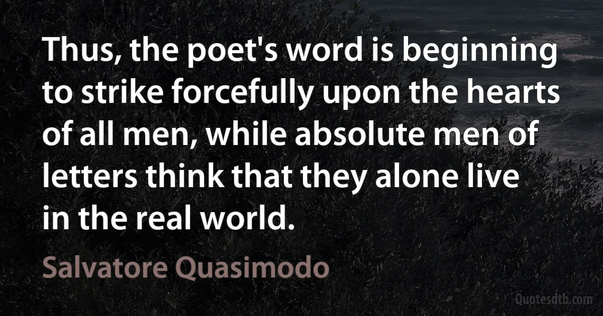 Thus, the poet's word is beginning to strike forcefully upon the hearts of all men, while absolute men of letters think that they alone live in the real world. (Salvatore Quasimodo)