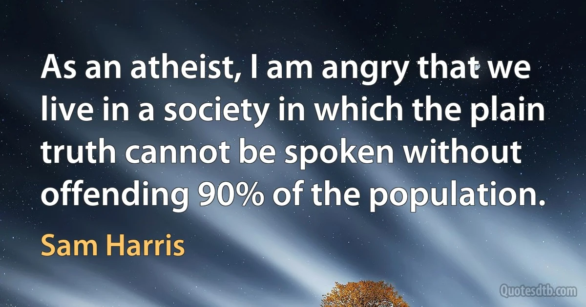 As an atheist, I am angry that we live in a society in which the plain truth cannot be spoken without offending 90% of the population. (Sam Harris)