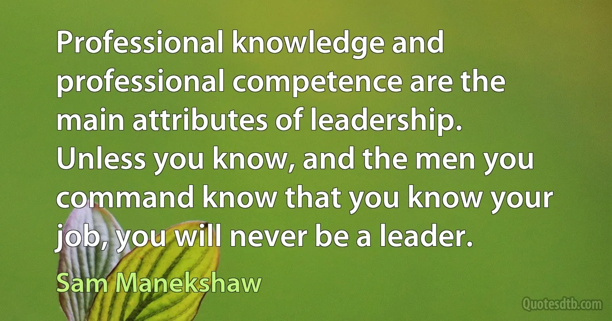 Professional knowledge and professional competence are the main attributes of leadership. Unless you know, and the men you command know that you know your job, you will never be a leader. (Sam Manekshaw)