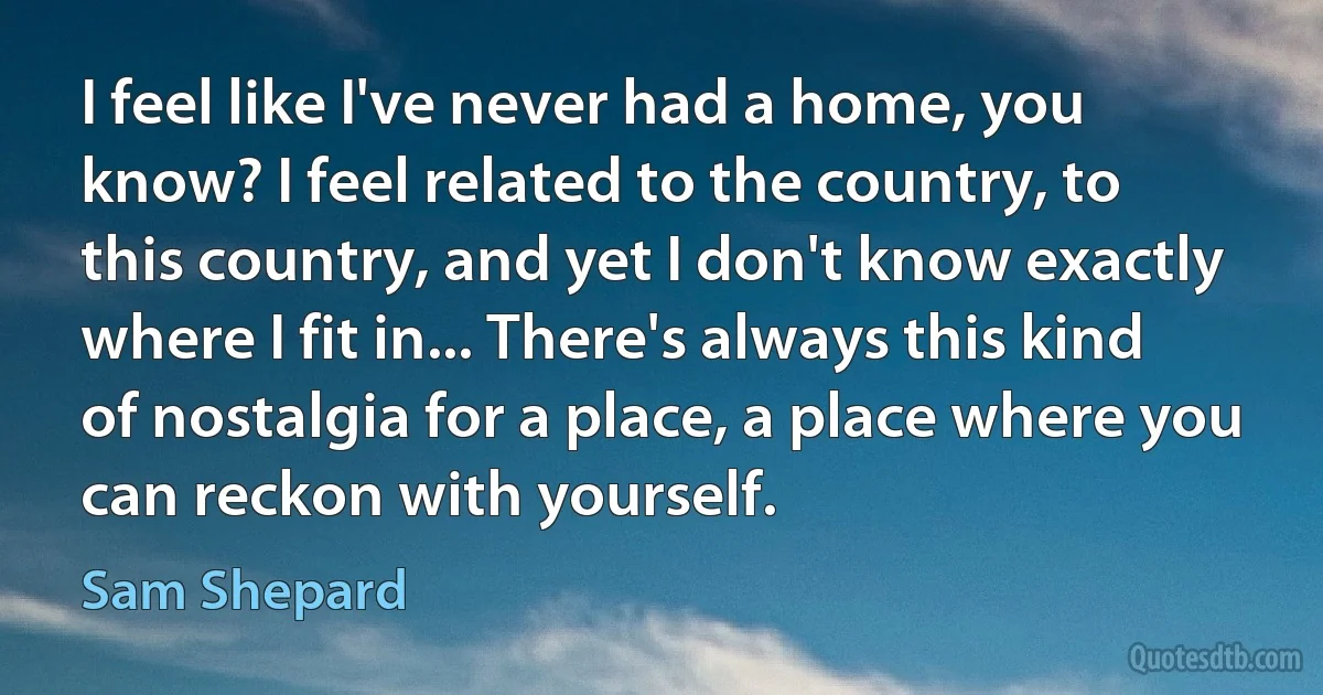 I feel like I've never had a home, you know? I feel related to the country, to this country, and yet I don't know exactly where I fit in... There's always this kind of nostalgia for a place, a place where you can reckon with yourself. (Sam Shepard)