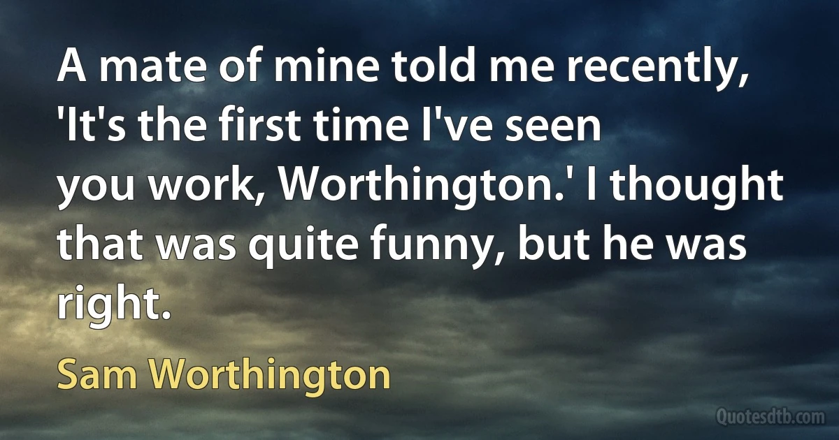 A mate of mine told me recently, 'It's the first time I've seen you work, Worthington.' I thought that was quite funny, but he was right. (Sam Worthington)