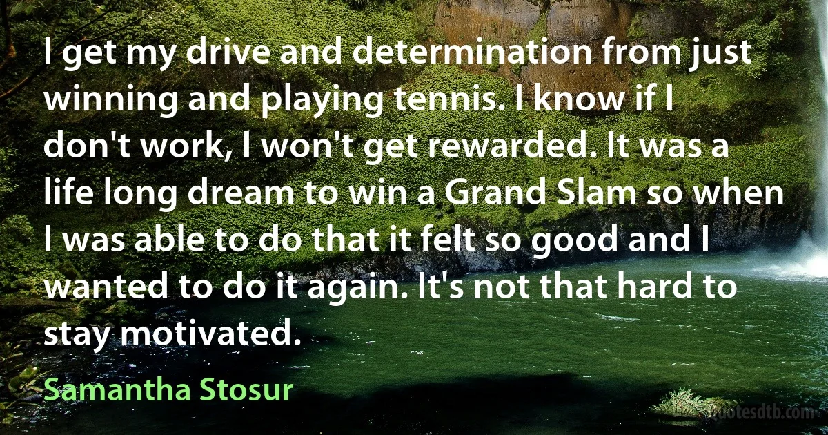 I get my drive and determination from just winning and playing tennis. I know if I don't work, I won't get rewarded. It was a life long dream to win a Grand Slam so when I was able to do that it felt so good and I wanted to do it again. It's not that hard to stay motivated. (Samantha Stosur)