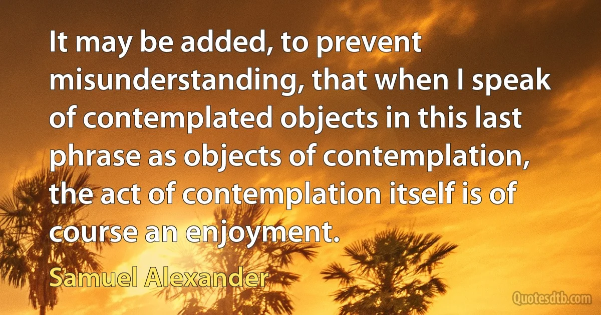 It may be added, to prevent misunderstanding, that when I speak of contemplated objects in this last phrase as objects of contemplation, the act of contemplation itself is of course an enjoyment. (Samuel Alexander)