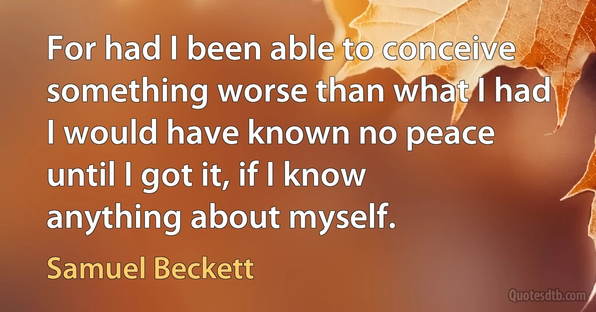 For had I been able to conceive something worse than what I had I would have known no peace until I got it, if I know anything about myself. (Samuel Beckett)