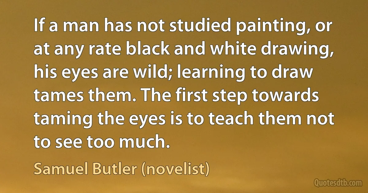 If a man has not studied painting, or at any rate black and white drawing, his eyes are wild; learning to draw tames them. The first step towards taming the eyes is to teach them not to see too much. (Samuel Butler (novelist))