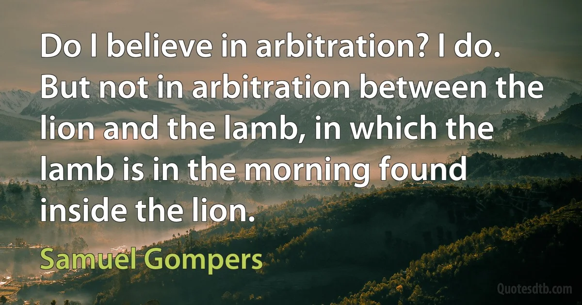 Do I believe in arbitration? I do. But not in arbitration between the lion and the lamb, in which the lamb is in the morning found inside the lion. (Samuel Gompers)