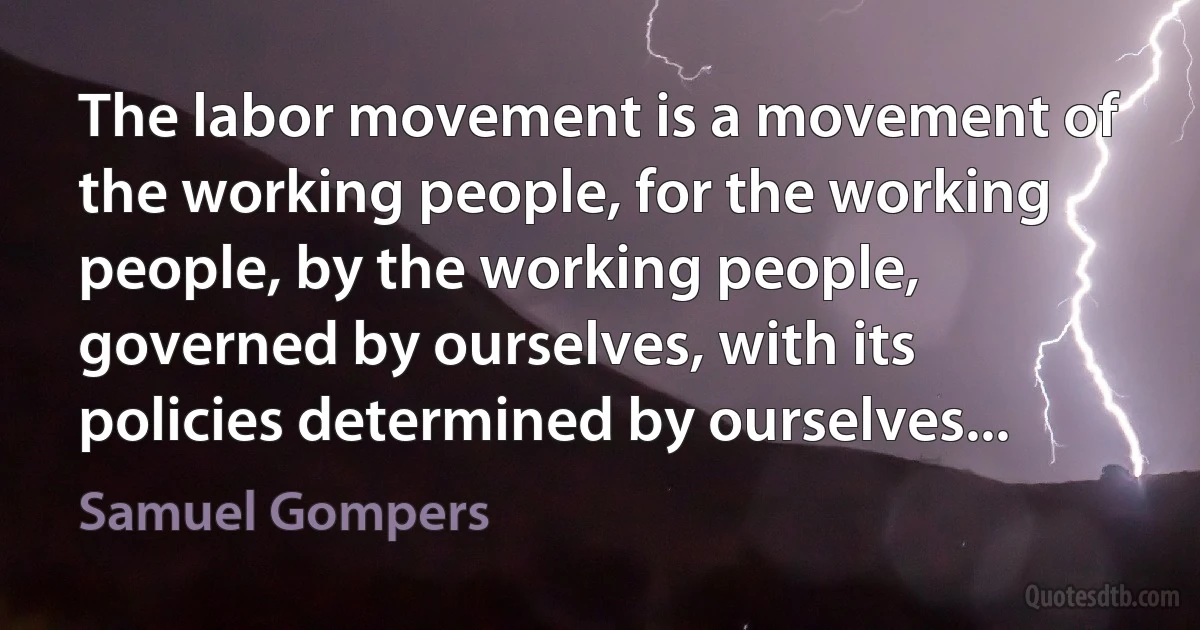 The labor movement is a movement of the working people, for the working people, by the working people, governed by ourselves, with its policies determined by ourselves... (Samuel Gompers)