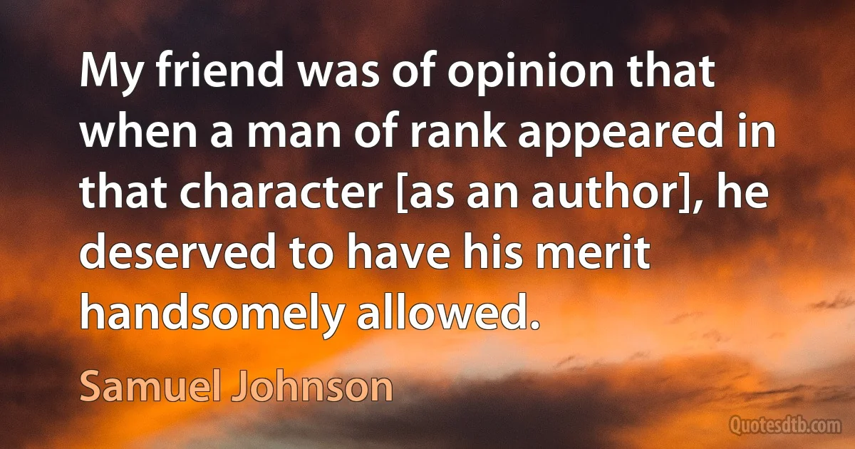 My friend was of opinion that when a man of rank appeared in that character [as an author], he deserved to have his merit handsomely allowed. (Samuel Johnson)