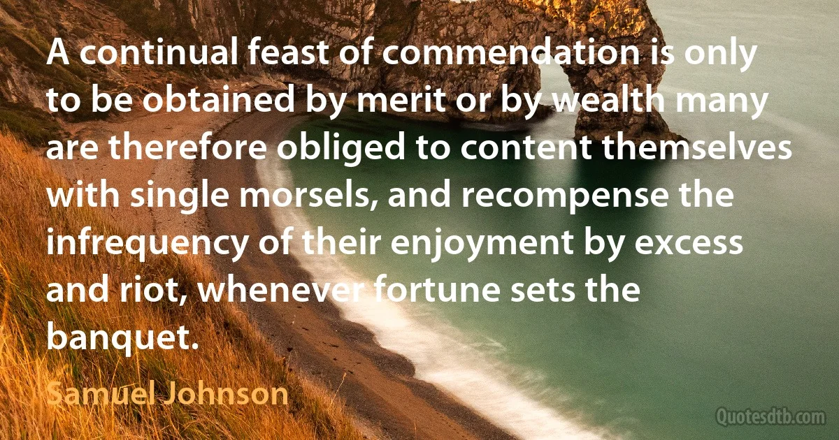 A continual feast of commendation is only to be obtained by merit or by wealth many are therefore obliged to content themselves with single morsels, and recompense the infrequency of their enjoyment by excess and riot, whenever fortune sets the banquet. (Samuel Johnson)