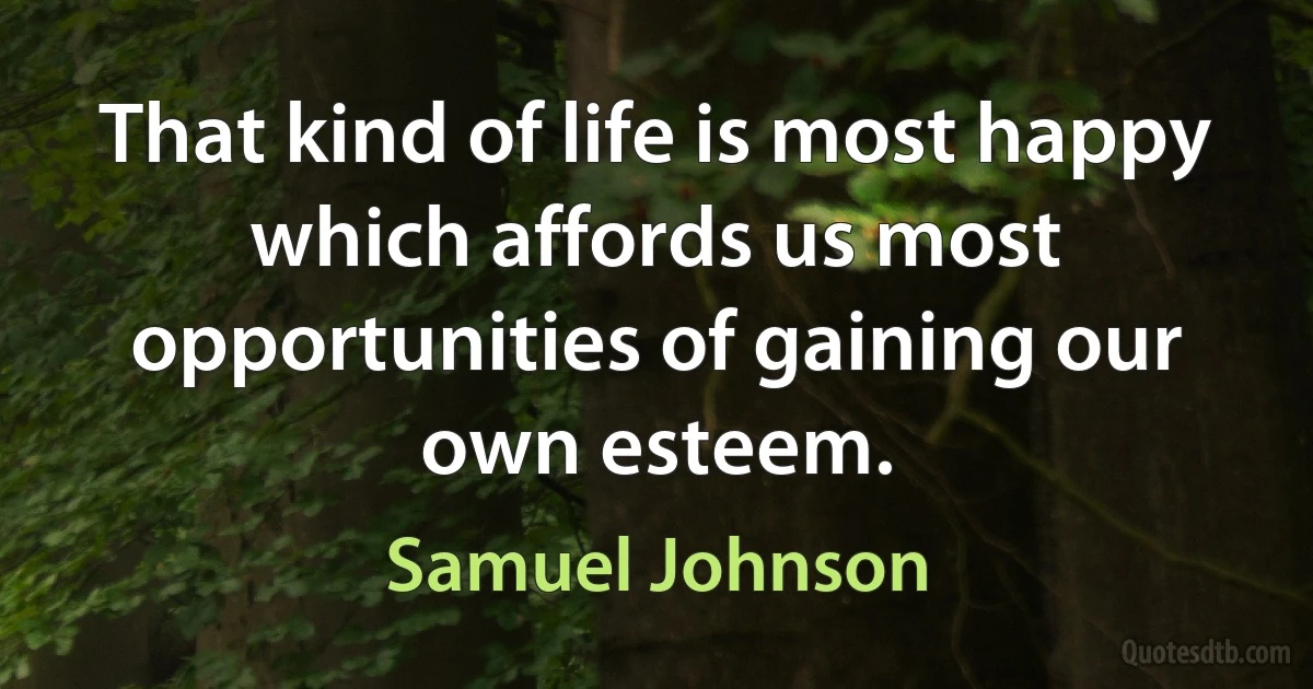 That kind of life is most happy which affords us most opportunities of gaining our own esteem. (Samuel Johnson)