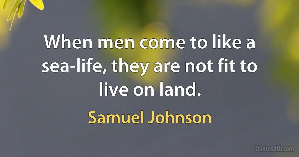 When men come to like a sea-life, they are not fit to live on land. (Samuel Johnson)