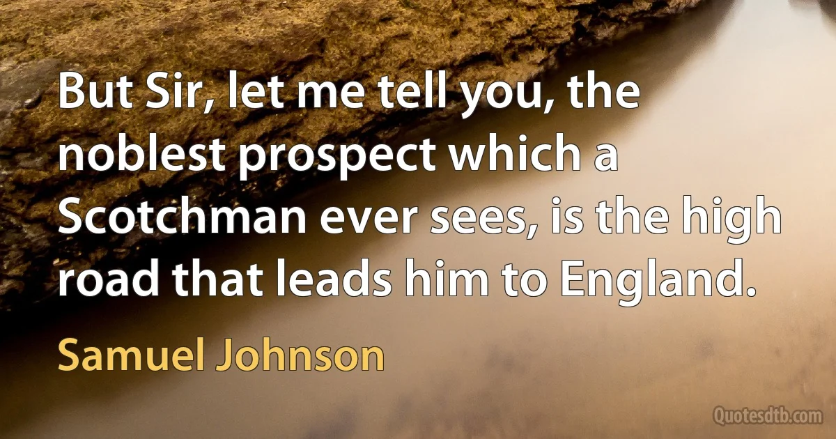 But Sir, let me tell you, the noblest prospect which a Scotchman ever sees, is the high road that leads him to England. (Samuel Johnson)