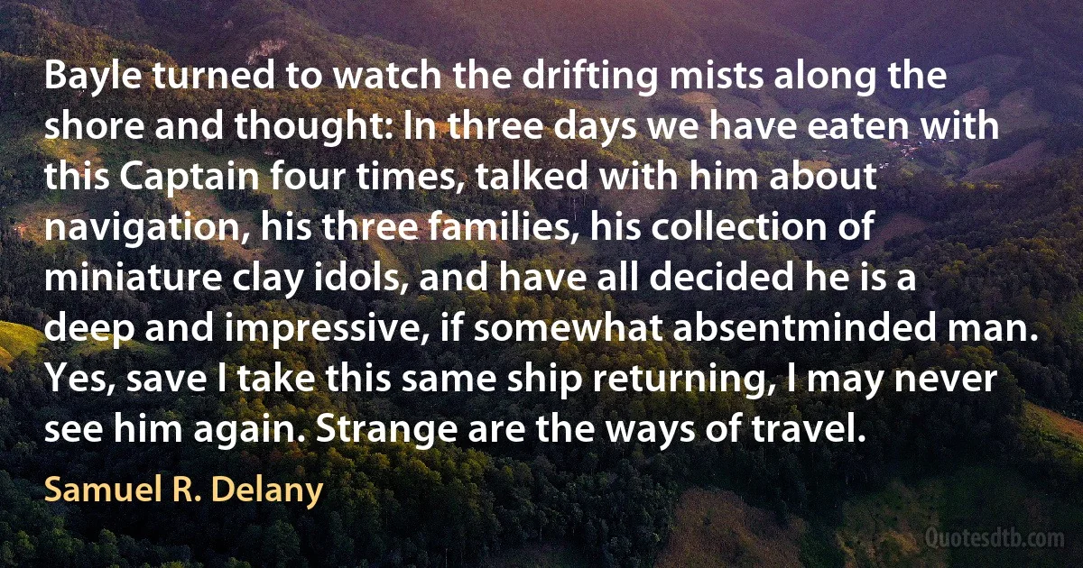 Bayle turned to watch the drifting mists along the shore and thought: In three days we have eaten with this Captain four times, talked with him about navigation, his three families, his collection of miniature clay idols, and have all decided he is a deep and impressive, if somewhat absentminded man. Yes, save I take this same ship returning, I may never see him again. Strange are the ways of travel. (Samuel R. Delany)