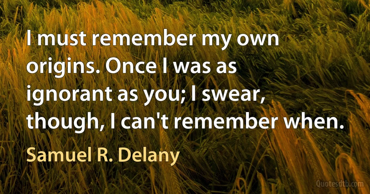 I must remember my own origins. Once I was as ignorant as you; I swear, though, I can't remember when. (Samuel R. Delany)