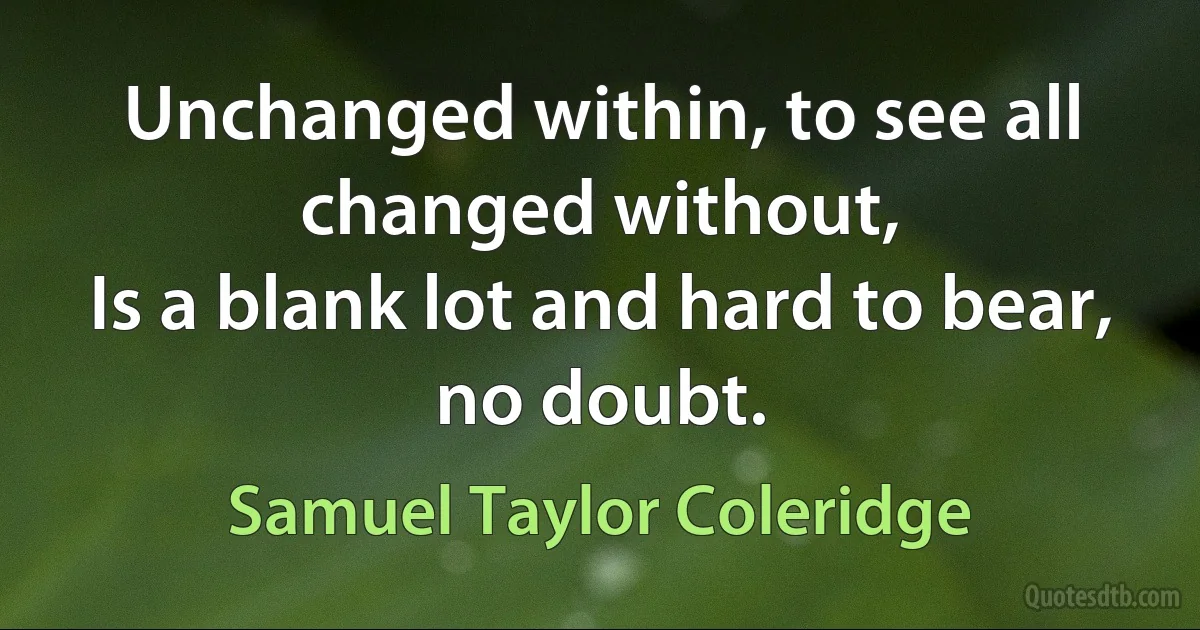 Unchanged within, to see all changed without,
Is a blank lot and hard to bear, no doubt. (Samuel Taylor Coleridge)