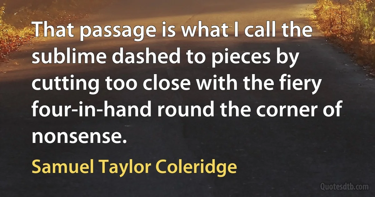 That passage is what I call the sublime dashed to pieces by cutting too close with the fiery four-in-hand round the corner of nonsense. (Samuel Taylor Coleridge)