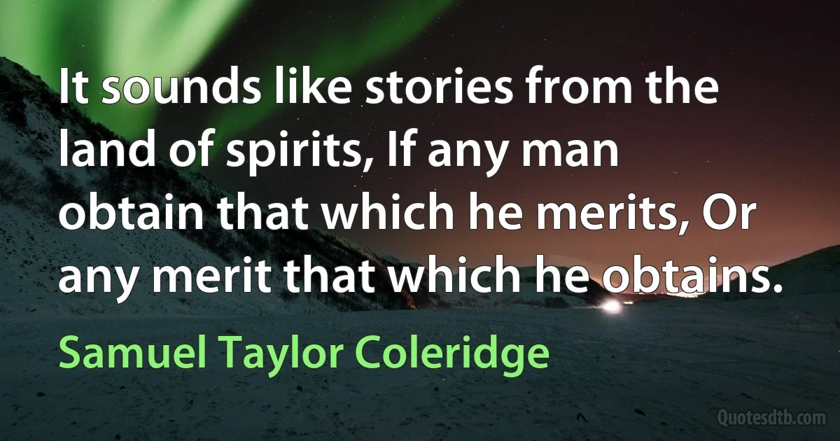 It sounds like stories from the land of spirits, If any man obtain that which he merits, Or any merit that which he obtains. (Samuel Taylor Coleridge)