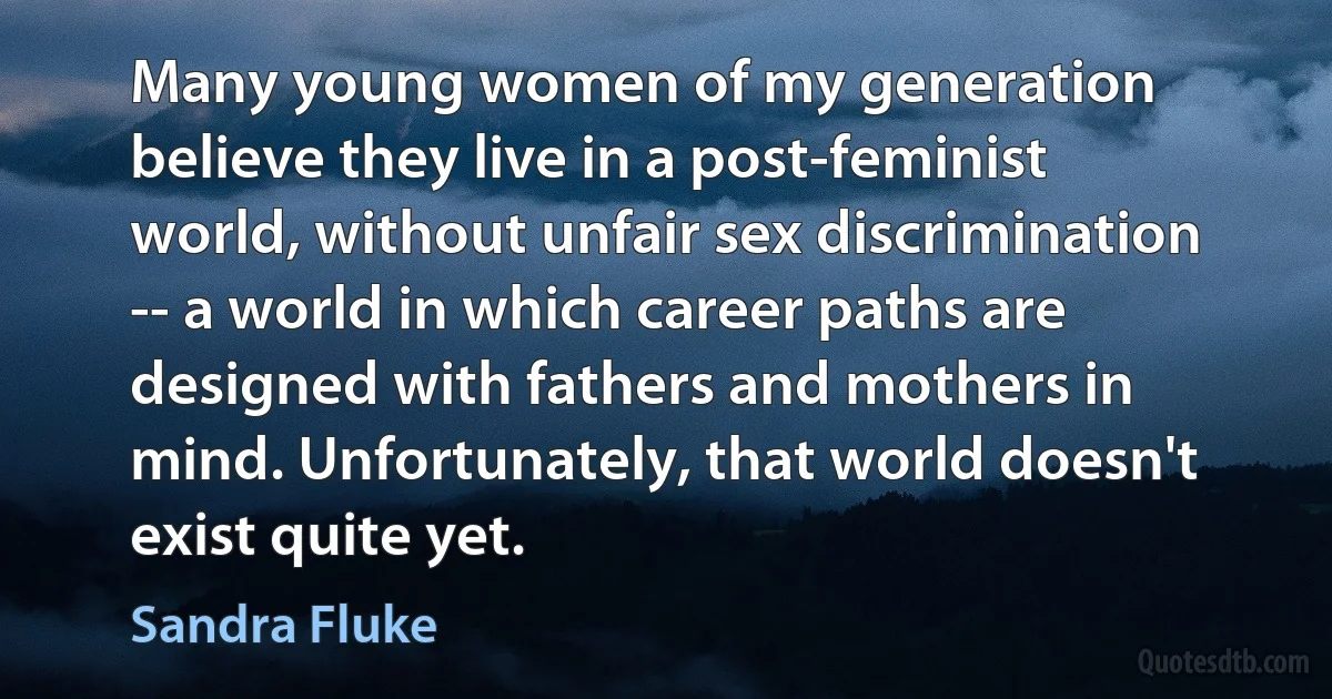 Many young women of my generation believe they live in a post-feminist world, without unfair sex discrimination -- a world in which career paths are designed with fathers and mothers in mind. Unfortunately, that world doesn't exist quite yet. (Sandra Fluke)