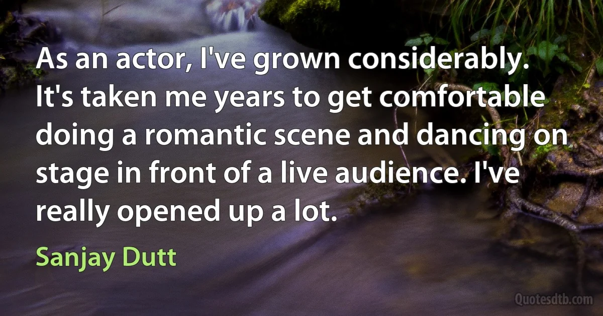 As an actor, I've grown considerably. It's taken me years to get comfortable doing a romantic scene and dancing on stage in front of a live audience. I've really opened up a lot. (Sanjay Dutt)