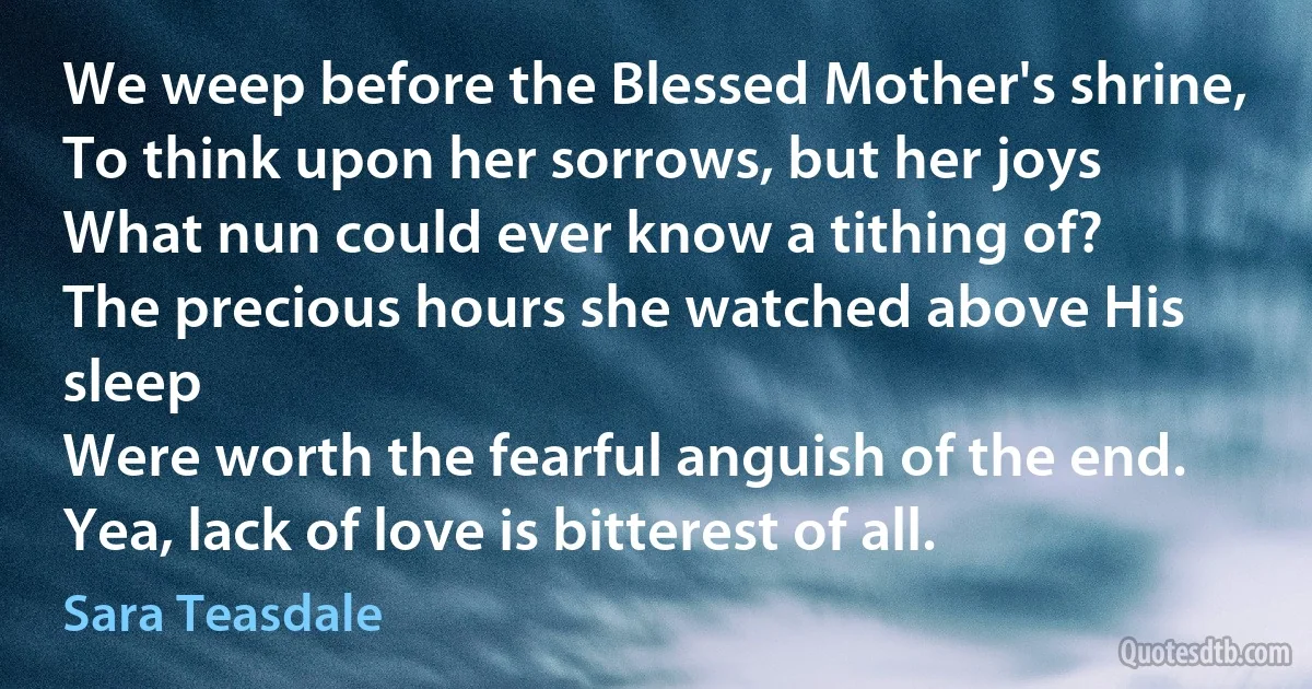 We weep before the Blessed Mother's shrine,
To think upon her sorrows, but her joys
What nun could ever know a tithing of?
The precious hours she watched above His sleep
Were worth the fearful anguish of the end.
Yea, lack of love is bitterest of all. (Sara Teasdale)