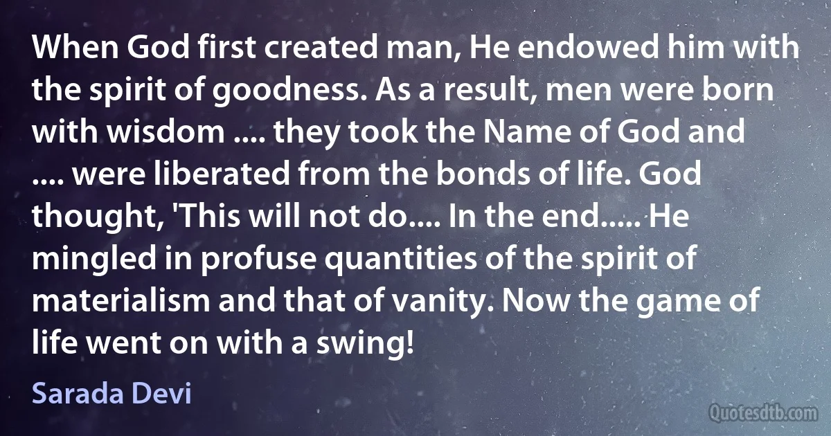 When God first created man, He endowed him with the spirit of goodness. As a result, men were born with wisdom .... they took the Name of God and .... were liberated from the bonds of life. God thought, 'This will not do.... In the end..... He mingled in profuse quantities of the spirit of materialism and that of vanity. Now the game of life went on with a swing! (Sarada Devi)