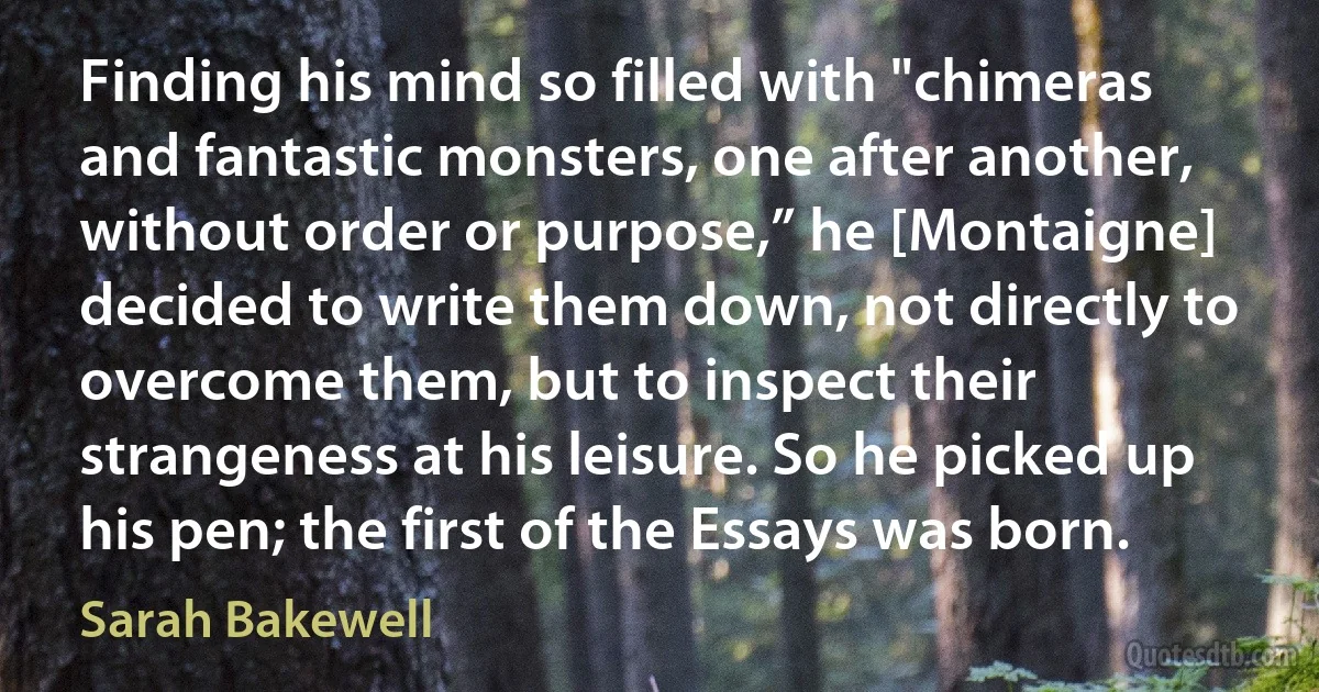 Finding his mind so filled with "chimeras and fantastic monsters, one after another, without order or purpose,” he [Montaigne] decided to write them down, not directly to overcome them, but to inspect their strangeness at his leisure. So he picked up his pen; the first of the Essays was born. (Sarah Bakewell)