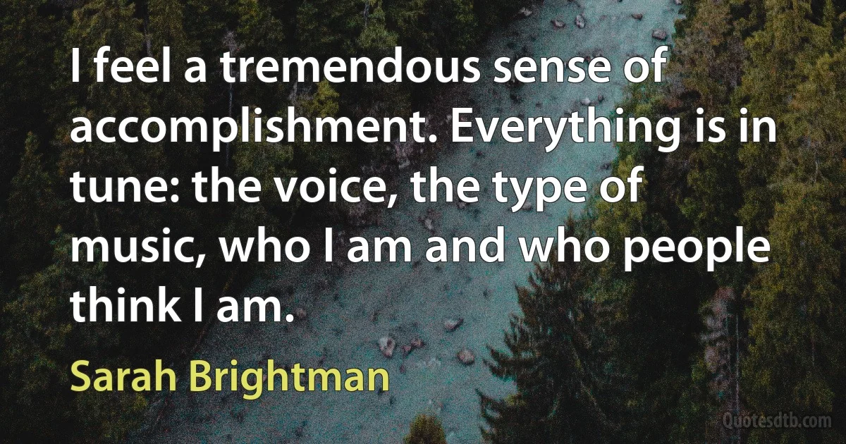 I feel a tremendous sense of accomplishment. Everything is in tune: the voice, the type of music, who I am and who people think I am. (Sarah Brightman)