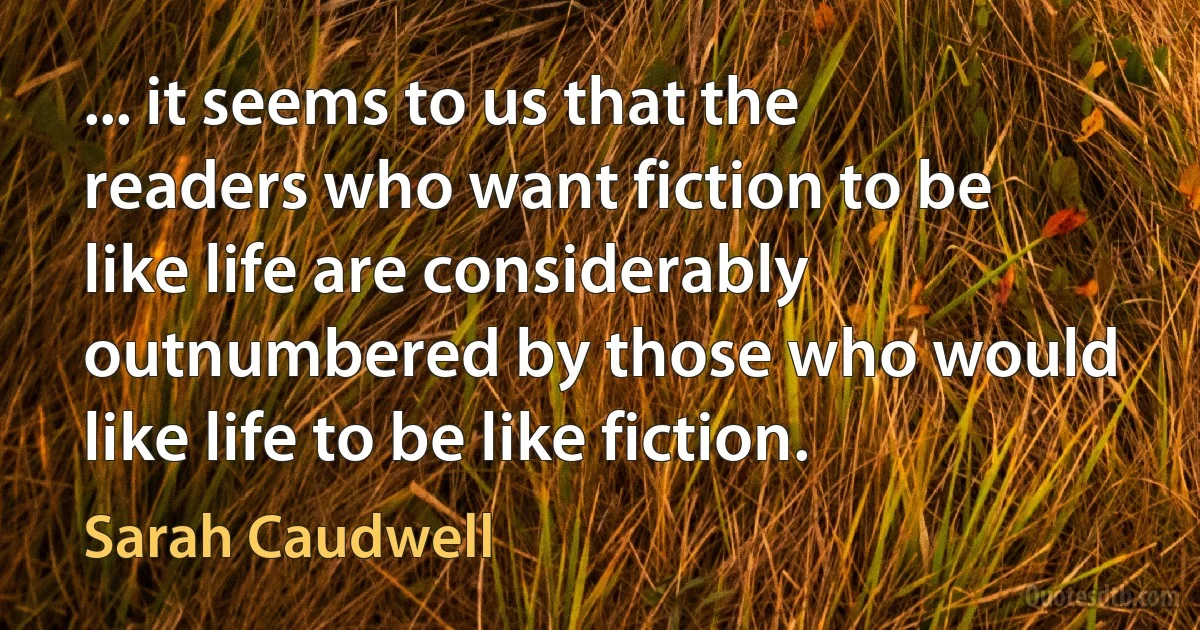 ... it seems to us that the readers who want fiction to be like life are considerably outnumbered by those who would like life to be like fiction. (Sarah Caudwell)