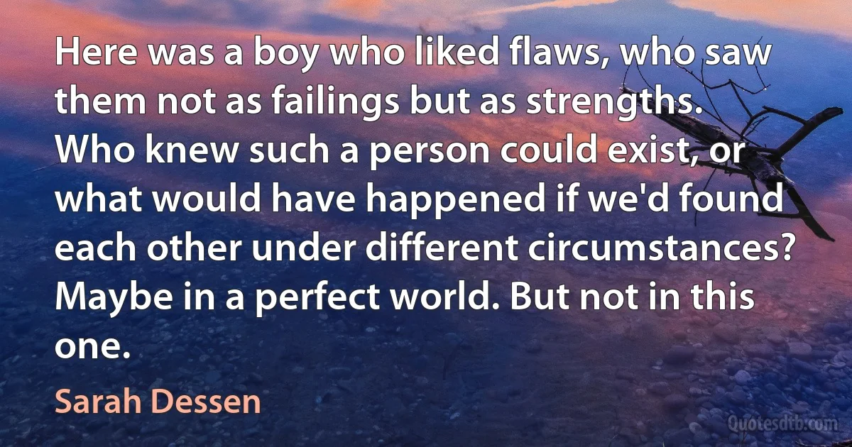 Here was a boy who liked flaws, who saw them not as failings but as strengths. Who knew such a person could exist, or what would have happened if we'd found each other under different circumstances? Maybe in a perfect world. But not in this one. (Sarah Dessen)