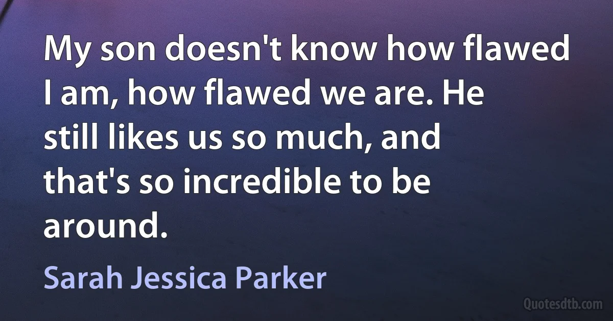 My son doesn't know how flawed I am, how flawed we are. He still likes us so much, and that's so incredible to be around. (Sarah Jessica Parker)