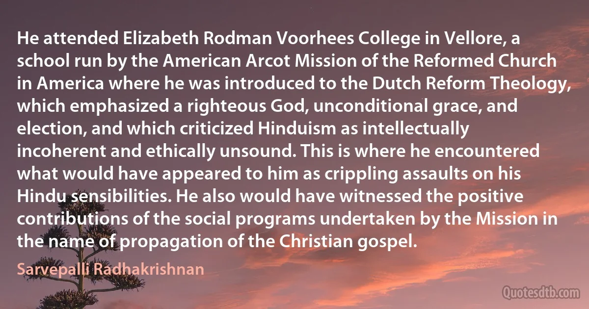 He attended Elizabeth Rodman Voorhees College in Vellore, a school run by the American Arcot Mission of the Reformed Church in America where he was introduced to the Dutch Reform Theology, which emphasized a righteous God, unconditional grace, and election, and which criticized Hinduism as intellectually incoherent and ethically unsound. This is where he encountered what would have appeared to him as crippling assaults on his Hindu sensibilities. He also would have witnessed the positive contributions of the social programs undertaken by the Mission in the name of propagation of the Christian gospel. (Sarvepalli Radhakrishnan)