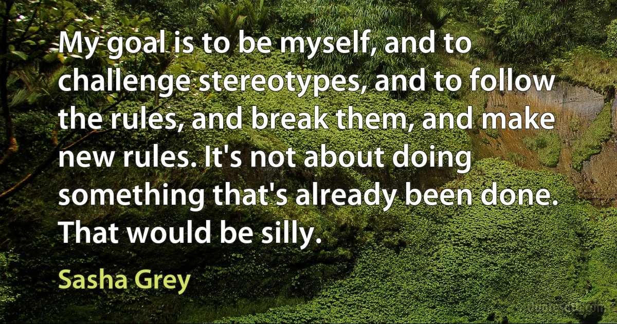 My goal is to be myself, and to challenge stereotypes, and to follow the rules, and break them, and make new rules. It's not about doing something that's already been done. That would be silly. (Sasha Grey)