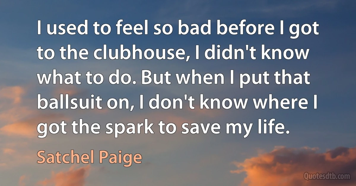 I used to feel so bad before I got to the clubhouse, I didn't know what to do. But when I put that ballsuit on, I don't know where I got the spark to save my life. (Satchel Paige)