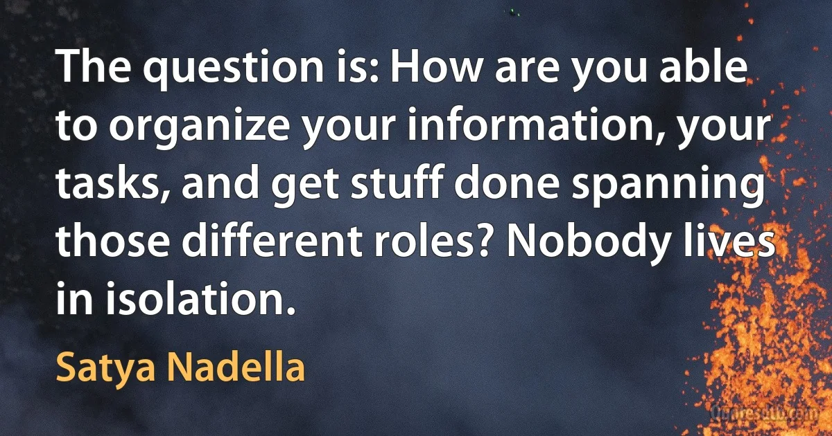 The question is: How are you able to organize your information, your tasks, and get stuff done spanning those different roles? Nobody lives in isolation. (Satya Nadella)