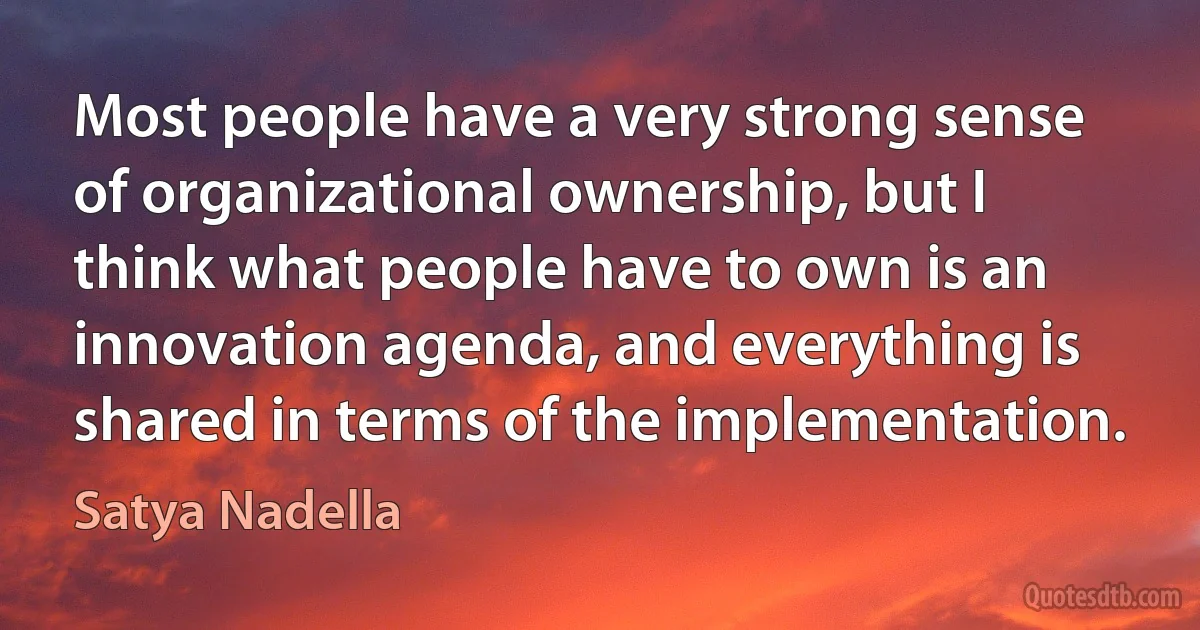 Most people have a very strong sense of organizational ownership, but I think what people have to own is an innovation agenda, and everything is shared in terms of the implementation. (Satya Nadella)