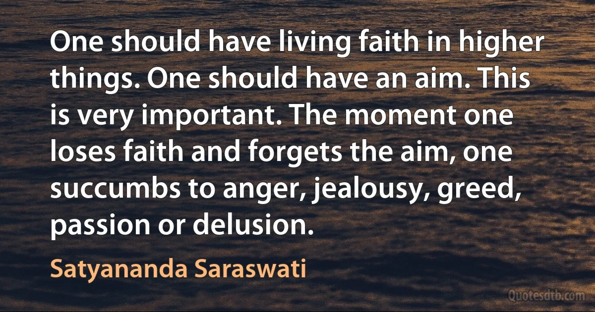 One should have living faith in higher things. One should have an aim. This is very important. The moment one loses faith and forgets the aim, one succumbs to anger, jealousy, greed, passion or delusion. (Satyananda Saraswati)