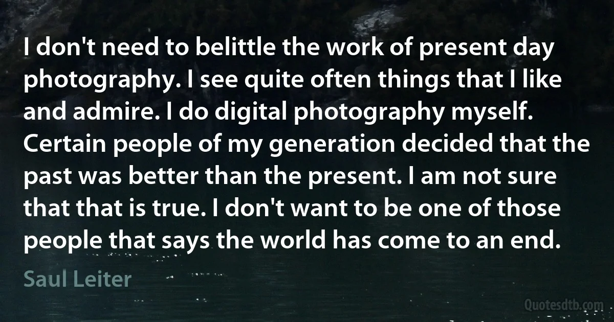 I don't need to belittle the work of present day photography. I see quite often things that I like and admire. I do digital photography myself. Certain people of my generation decided that the past was better than the present. I am not sure that that is true. I don't want to be one of those people that says the world has come to an end. (Saul Leiter)