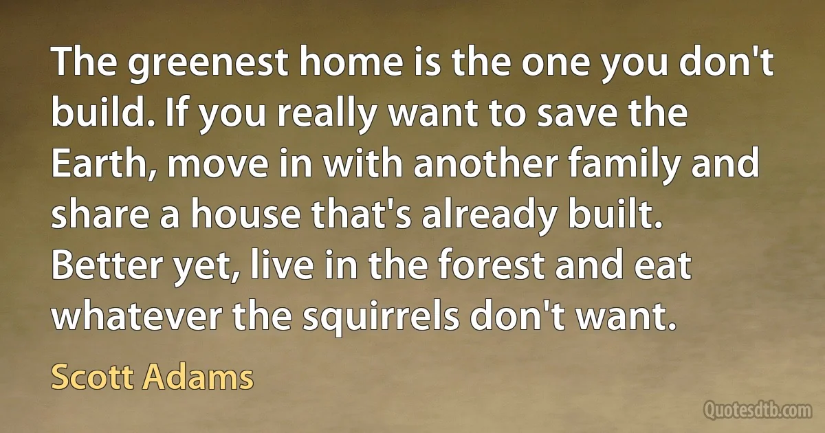 The greenest home is the one you don't build. If you really want to save the Earth, move in with another family and share a house that's already built. Better yet, live in the forest and eat whatever the squirrels don't want. (Scott Adams)