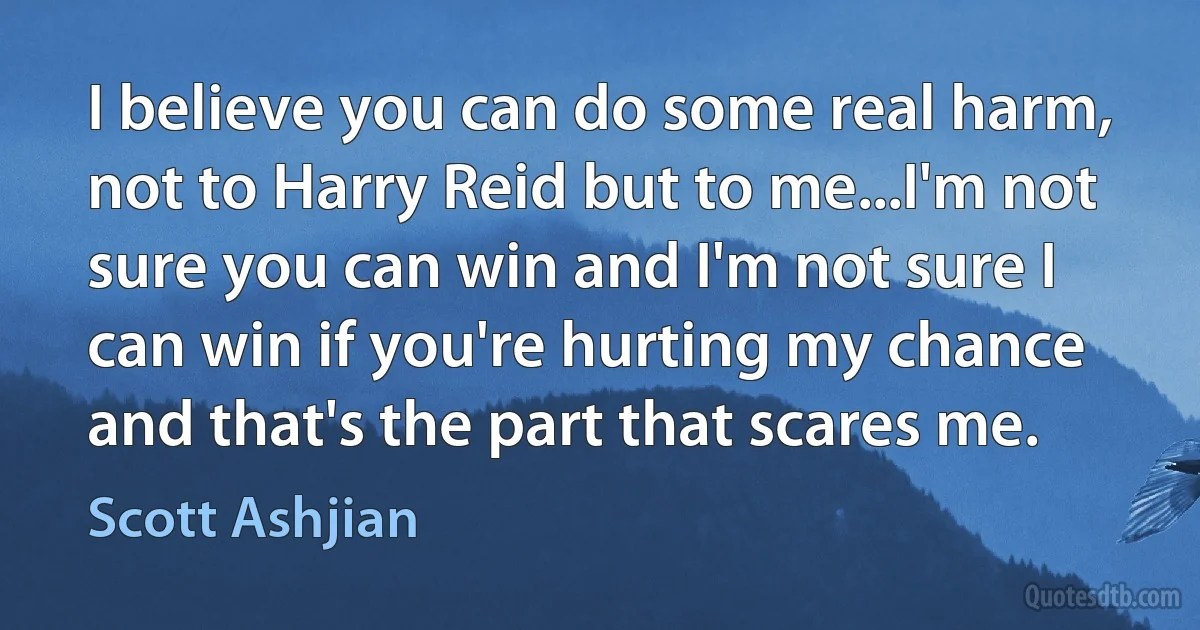 I believe you can do some real harm, not to Harry Reid but to me...I'm not sure you can win and I'm not sure I can win if you're hurting my chance and that's the part that scares me. (Scott Ashjian)