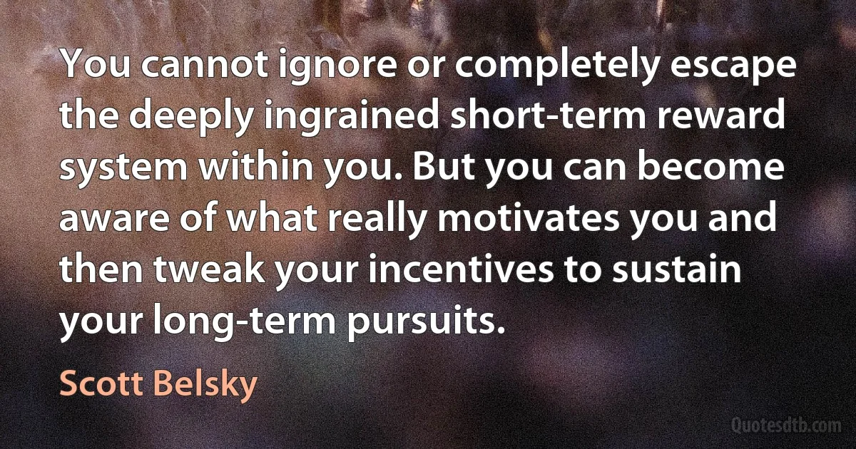 You cannot ignore or completely escape the deeply ingrained short-term reward system within you. But you can become aware of what really motivates you and then tweak your incentives to sustain your long-term pursuits. (Scott Belsky)