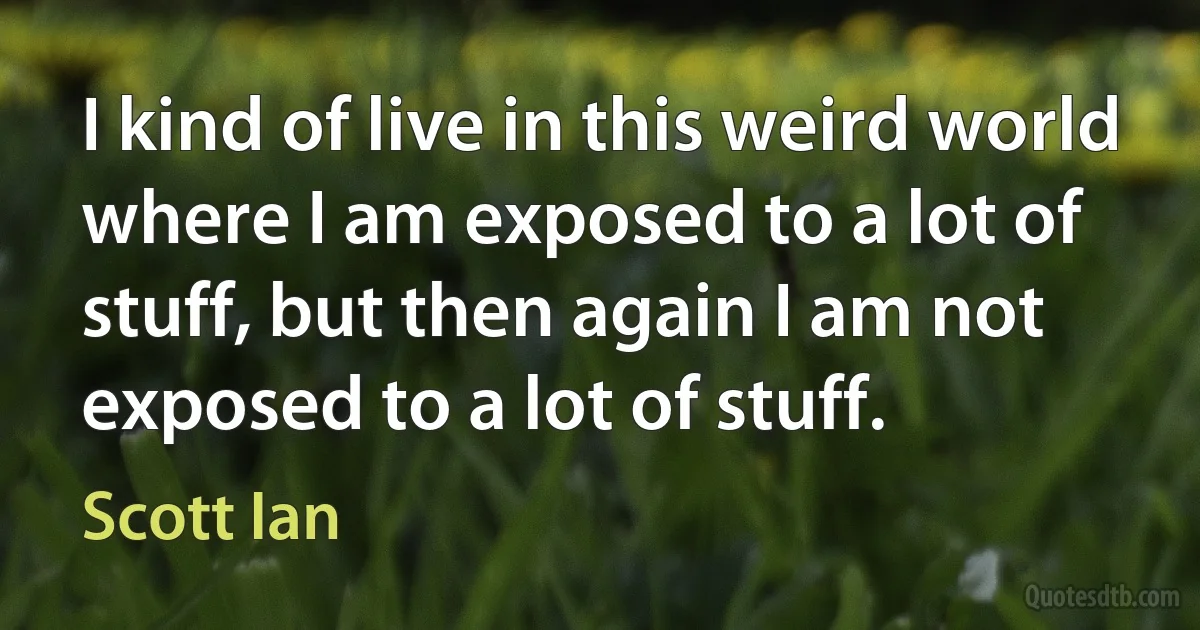 I kind of live in this weird world where I am exposed to a lot of stuff, but then again I am not exposed to a lot of stuff. (Scott Ian)