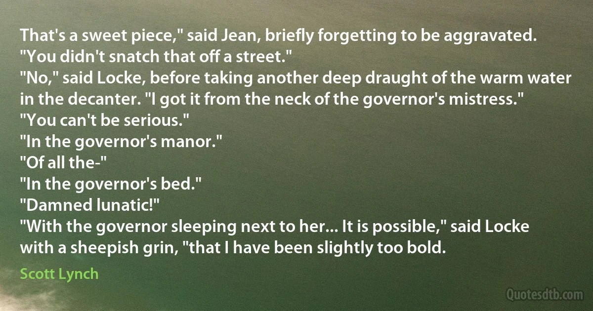 That's a sweet piece," said Jean, briefly forgetting to be aggravated. "You didn't snatch that off a street."
"No," said Locke, before taking another deep draught of the warm water in the decanter. "I got it from the neck of the governor's mistress."
"You can't be serious."
"In the governor's manor."
"Of all the-"
"In the governor's bed."
"Damned lunatic!"
"With the governor sleeping next to her... It is possible," said Locke with a sheepish grin, "that I have been slightly too bold. (Scott Lynch)