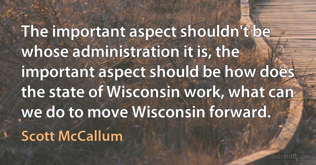 The important aspect shouldn't be whose administration it is, the important aspect should be how does the state of Wisconsin work, what can we do to move Wisconsin forward. (Scott McCallum)