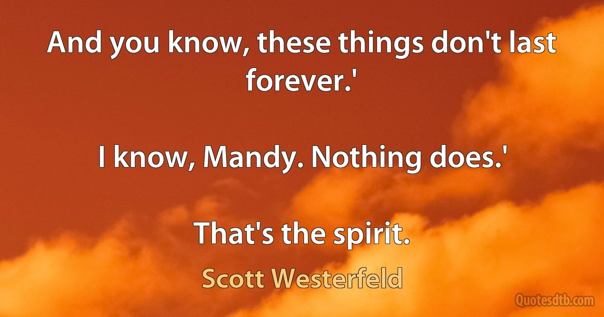 And you know, these things don't last forever.'

I know, Mandy. Nothing does.'

That's the spirit. (Scott Westerfeld)