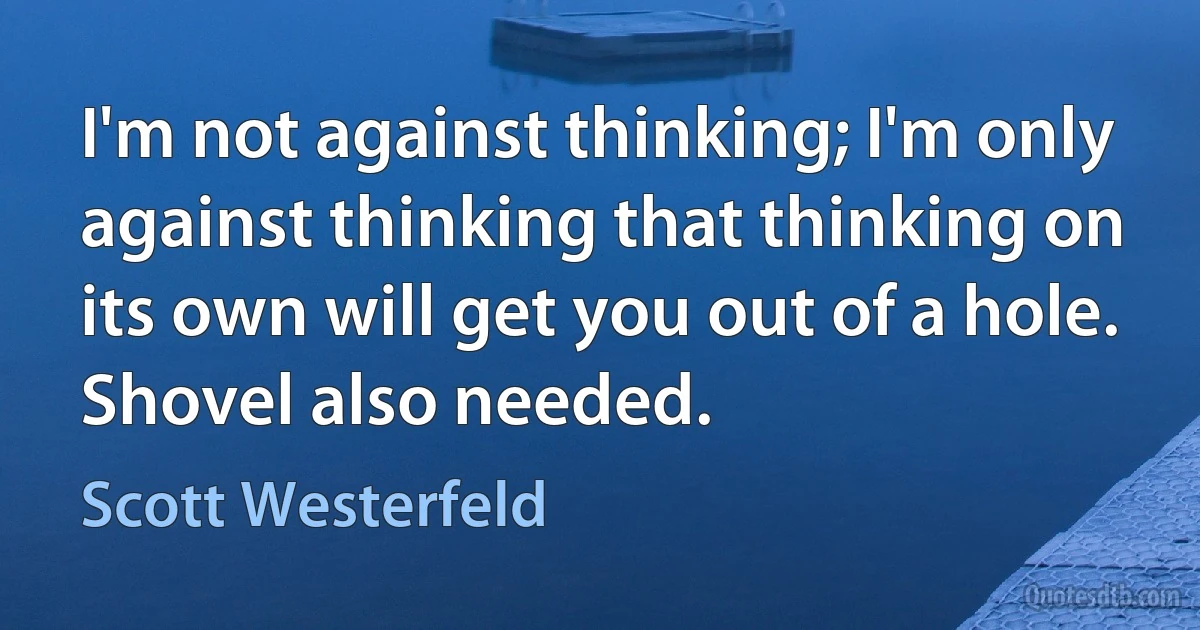 I'm not against thinking; I'm only against thinking that thinking on its own will get you out of a hole. Shovel also needed. (Scott Westerfeld)