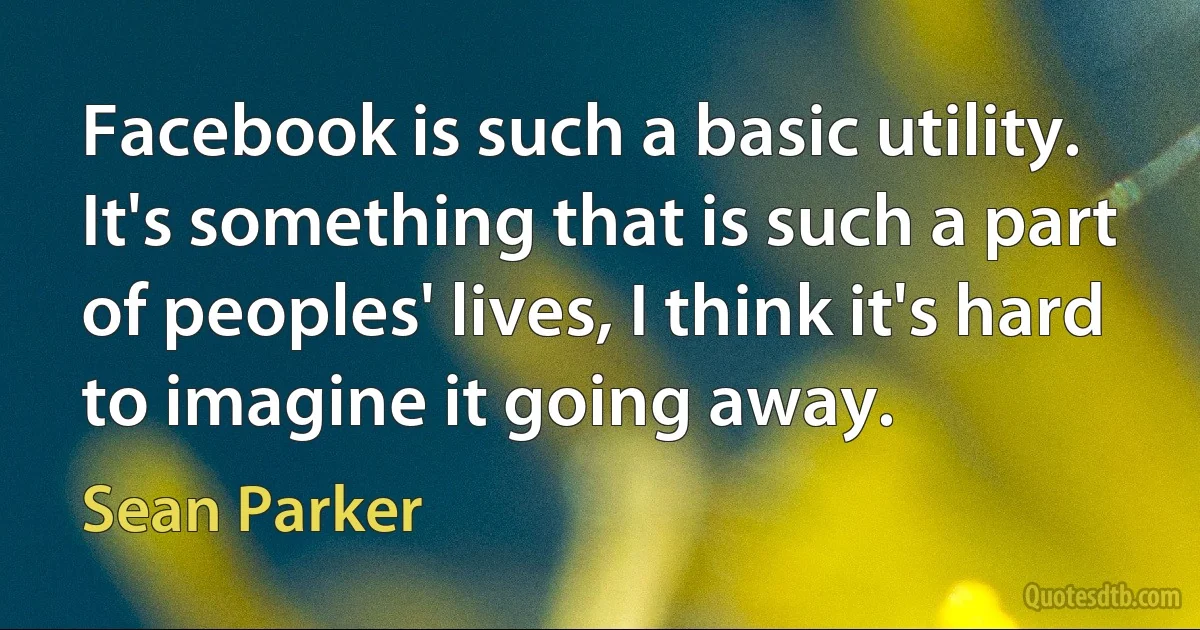 Facebook is such a basic utility. It's something that is such a part of peoples' lives, I think it's hard to imagine it going away. (Sean Parker)