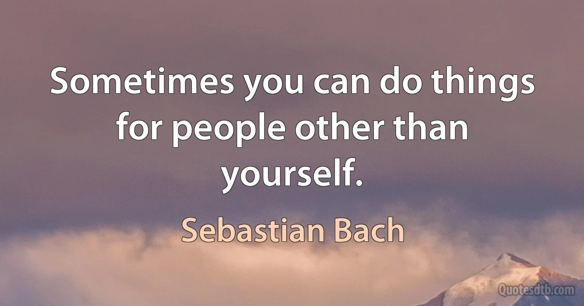 Sometimes you can do things for people other than yourself. (Sebastian Bach)