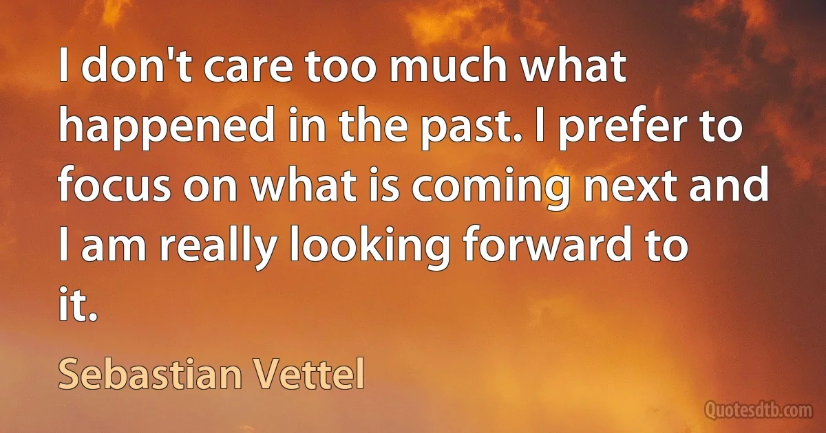 I don't care too much what happened in the past. I prefer to focus on what is coming next and I am really looking forward to it. (Sebastian Vettel)