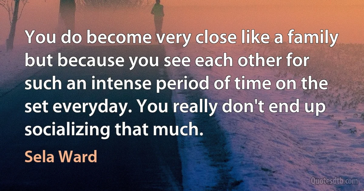 You do become very close like a family but because you see each other for such an intense period of time on the set everyday. You really don't end up socializing that much. (Sela Ward)