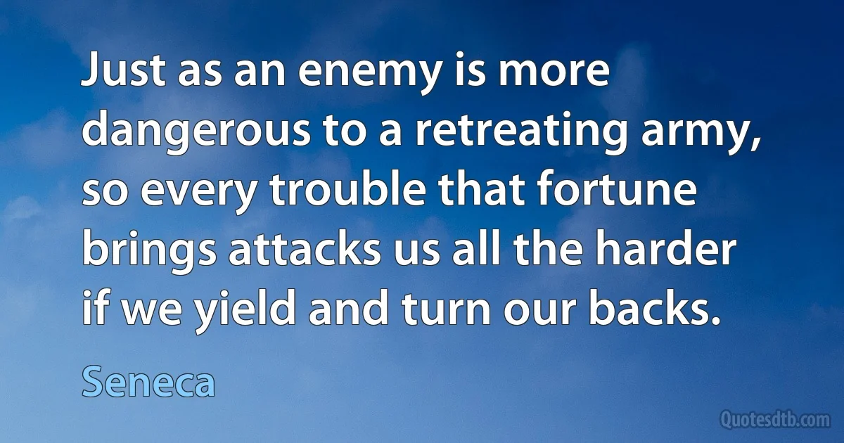 Just as an enemy is more dangerous to a retreating army, so every trouble that fortune brings attacks us all the harder if we yield and turn our backs. (Seneca)